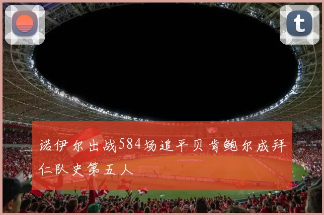 诺伊尔出战584场追平贝肯鲍尔成拜仁队史第五人