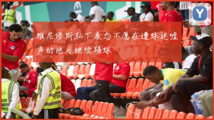 维尼修斯私下表态不愿在遭球迷嘘声的地方继续踢球
