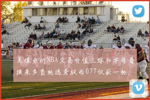 美媒分析NBA交易价值三球和字母哥换来多首轮选秀权而077仅获一轮