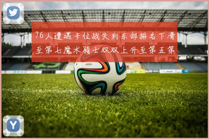 76人遭遇卡位战失利东部排名下滑至第七魔术骑士双双上升至第五第六位