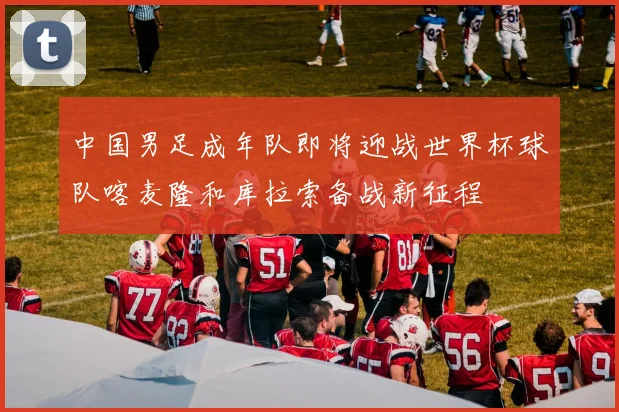 中国男足成年队即将迎战世界杯球队喀麦隆和库拉索备战新征程