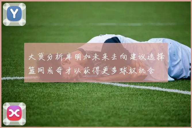 大莫分析库明加未来去向建议选择篮网或奇才以获得更多球权机会