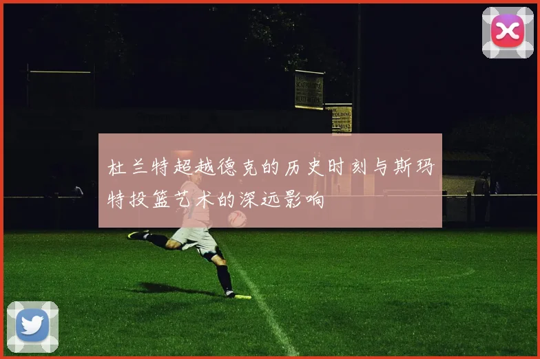 杜兰特超越德克的历史时刻与斯玛特投篮艺术的深远影响