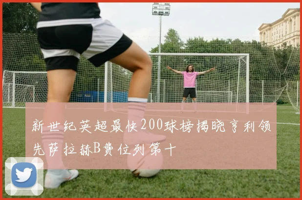 新世纪英超最快200球榜揭晓亨利领先萨拉赫B费位列第十