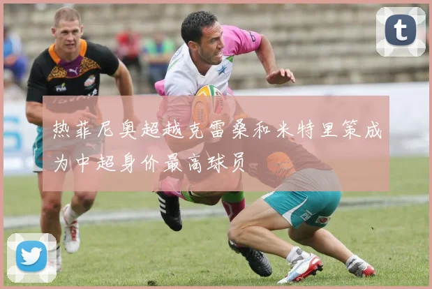 热菲尼奥超越克雷桑和米特里策成为中超身价最高球员