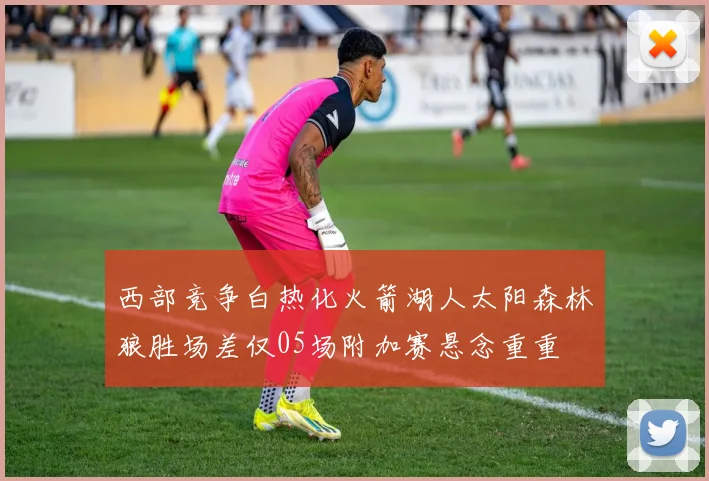 西部竞争白热化火箭湖人太阳森林狼胜场差仅05场附加赛悬念重重