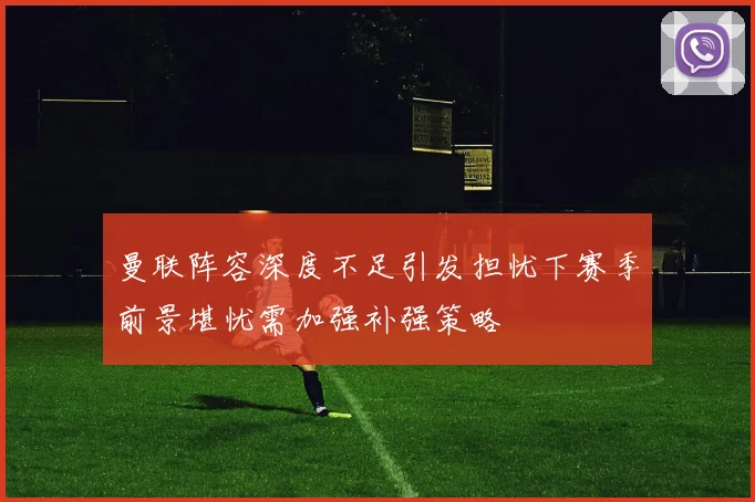 曼联阵容深度不足引发担忧下赛季前景堪忧需加强补强策略