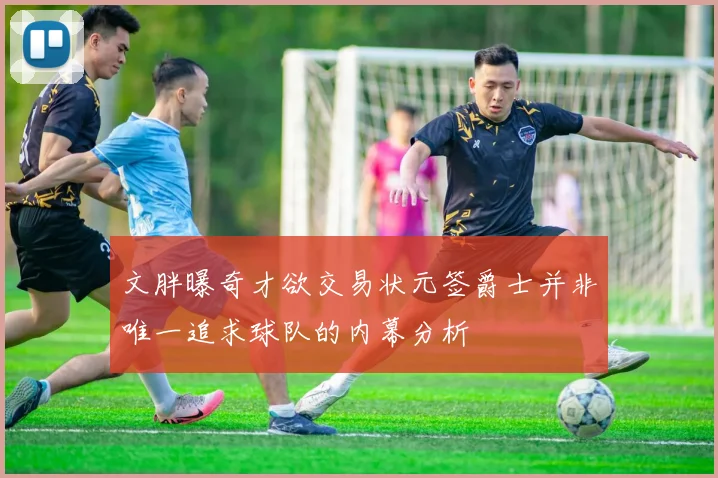 文胖曝奇才欲交易状元签爵士并非唯一追求球队的内幕分析