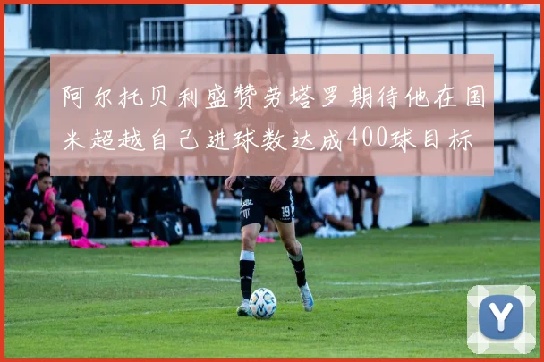 阿尔托贝利盛赞劳塔罗期待他在国米超越自己进球数达成400球目标