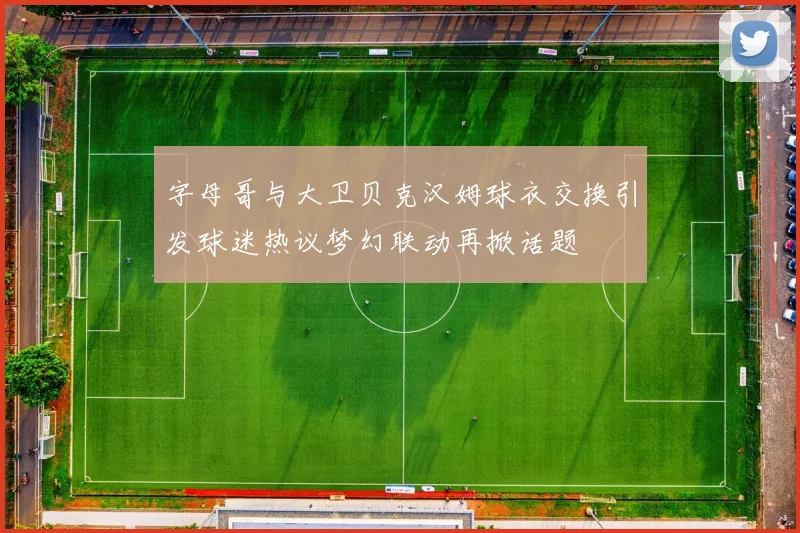 字母哥与大卫贝克汉姆球衣交换引发球迷热议梦幻联动再掀话题