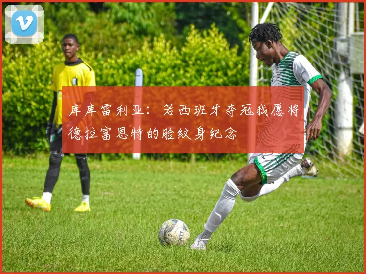 库库雷利亚：若西班牙夺冠我愿将德拉富恩特的脸纹身纪念